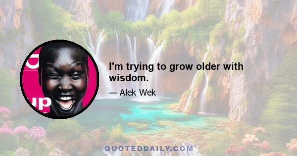 I'm trying to grow older with wisdom.