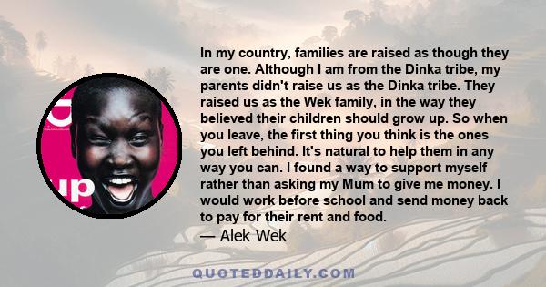 In my country, families are raised as though they are one. Although I am from the Dinka tribe, my parents didn't raise us as the Dinka tribe. They raised us as the Wek family, in the way they believed their children