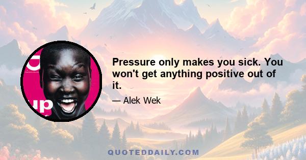 Pressure only makes you sick. You won't get anything positive out of it.