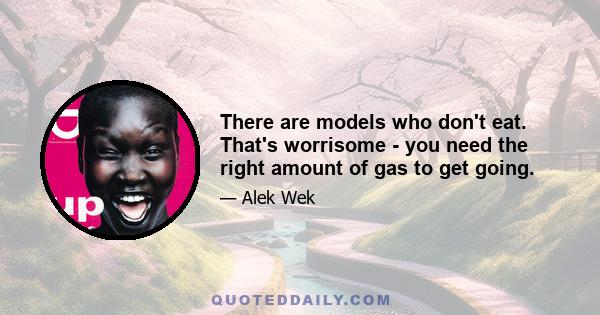 There are models who don't eat. That's worrisome - you need the right amount of gas to get going.