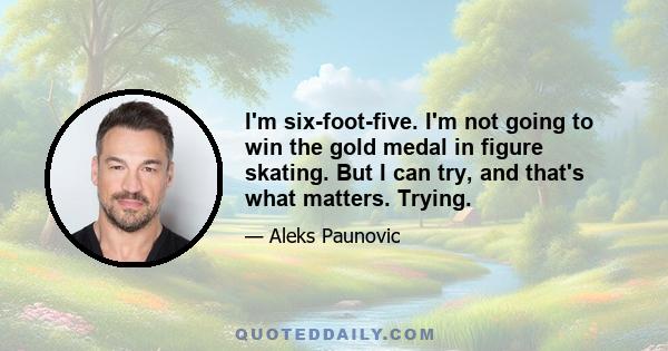 I'm six-foot-five. I'm not going to win the gold medal in figure skating. But I can try, and that's what matters. Trying.