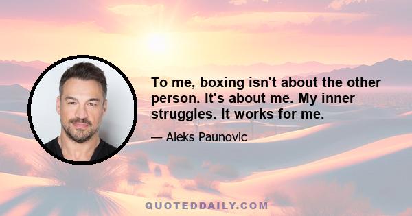 To me, boxing isn't about the other person. It's about me. My inner struggles. It works for me.