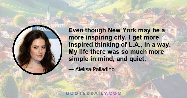 Even though New York may be a more inspiring city, I get more inspired thinking of L.A., in a way. My life there was so much more simple in mind, and quiet.