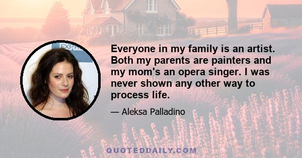 Everyone in my family is an artist. Both my parents are painters and my mom's an opera singer. I was never shown any other way to process life.