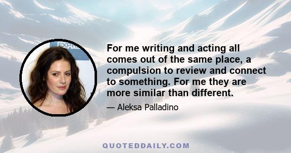 For me writing and acting all comes out of the same place, a compulsion to review and connect to something. For me they are more similar than different.