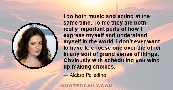 I do both music and acting at the same time. To me they are both really important parts of how I express myself and understand myself in the world. I don't ever want to have to choose one over the other in any sort of