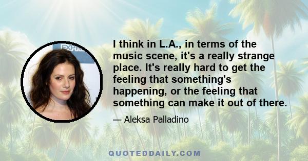 I think in L.A., in terms of the music scene, it's a really strange place. It's really hard to get the feeling that something's happening, or the feeling that something can make it out of there.