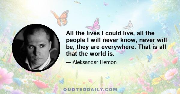 All the lives I could live, all the people I will never know, never will be, they are everywhere. That is all that the world is.