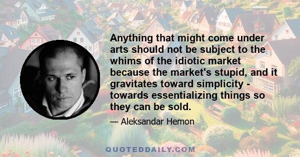 Anything that might come under arts should not be subject to the whims of the idiotic market because the market's stupid, and it gravitates toward simplicity - towards essentializing things so they can be sold.