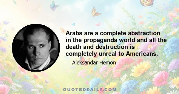 Arabs are a complete abstraction in the propaganda world and all the death and destruction is completely unreal to Americans.