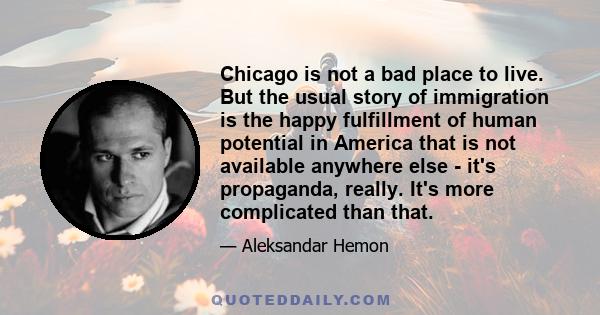 Chicago is not a bad place to live. But the usual story of immigration is the happy fulfillment of human potential in America that is not available anywhere else - it's propaganda, really. It's more complicated than