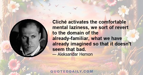 Cliché activates the comfortable mental laziness, we sort of revert to the domain of the already-familiar, what we have already imagined so that it doesn't seem that bad.