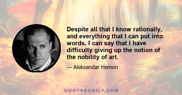 Despite all that I know rationally, and everything that I can put into words, I can say that I have difficulty giving up the notion of the nobility of art.