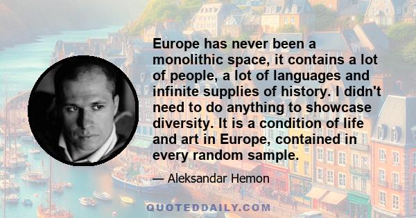 Europe has never been a monolithic space, it contains a lot of people, a lot of languages and infinite supplies of history. I didn't need to do anything to showcase diversity. It is a condition of life and art in