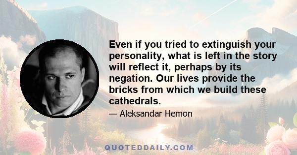 Even if you tried to extinguish your personality, what is left in the story will reflect it, perhaps by its negation. Our lives provide the bricks from which we build these cathedrals.