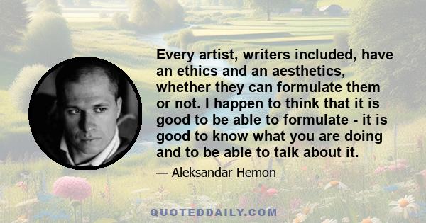 Every artist, writers included, have an ethics and an aesthetics, whether they can formulate them or not. I happen to think that it is good to be able to formulate - it is good to know what you are doing and to be able