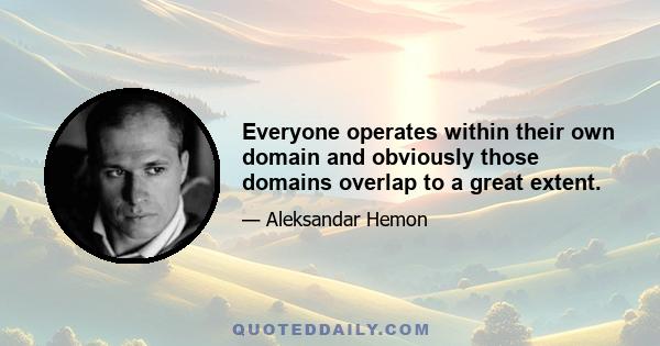 Everyone operates within their own domain and obviously those domains overlap to a great extent.