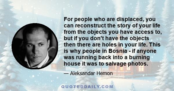 For people who are displaced, you can reconstruct the story of your life from the objects you have access to, but if you don't have the objects then there are holes in your life. This is why people in Bosnia - if anyone 