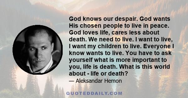 God knows our despair. God wants His chosen people to live in peace. God loves life, cares less about death. We need to live. I want to live, I want my children to live. Everyone I know wants to live. You have to ask