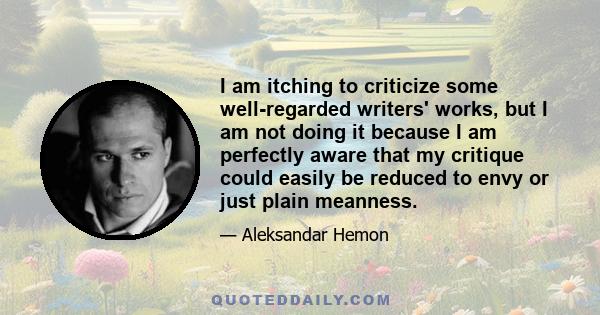 I am itching to criticize some well-regarded writers' works, but I am not doing it because I am perfectly aware that my critique could easily be reduced to envy or just plain meanness.