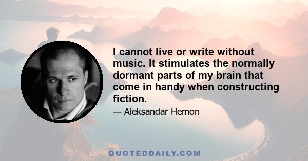 I cannot live or write without music. It stimulates the normally dormant parts of my brain that come in handy when constructing fiction.