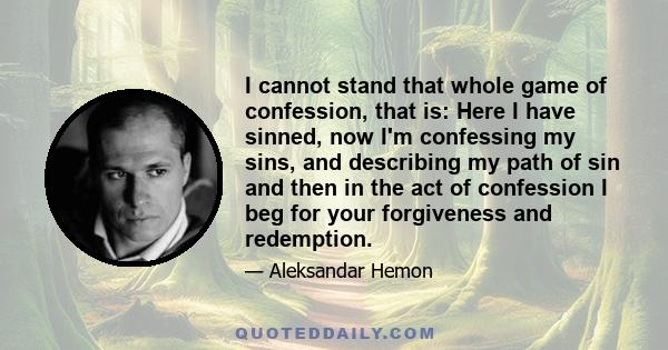 I cannot stand that whole game of confession, that is: Here I have sinned, now I'm confessing my sins, and describing my path of sin and then in the act of confession I beg for your forgiveness and redemption.