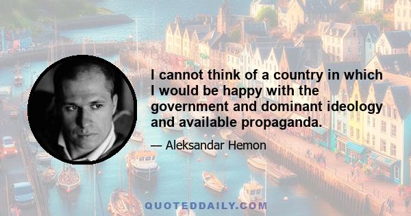 I cannot think of a country in which I would be happy with the government and dominant ideology and available propaganda.