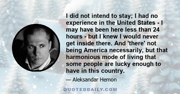 I did not intend to stay; I had no experience in the United States - I may have been here less than 24 hours - but I knew I would never get inside there. And 'there' not being America necessarily, but that harmonious