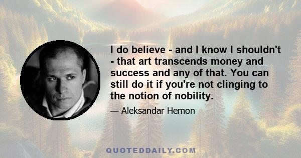 I do believe - and I know I shouldn't - that art transcends money and success and any of that. You can still do it if you're not clinging to the notion of nobility.