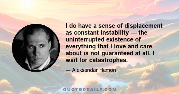 I do have a sense of displacement as constant instability — the uninterrupted existence of everything that I love and care about is not guaranteed at all. I wait for catastrophes.