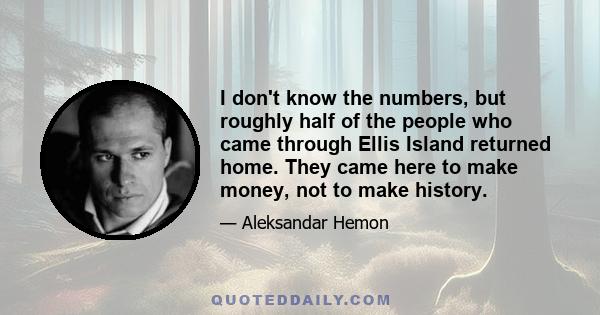 I don't know the numbers, but roughly half of the people who came through Ellis Island returned home. They came here to make money, not to make history.