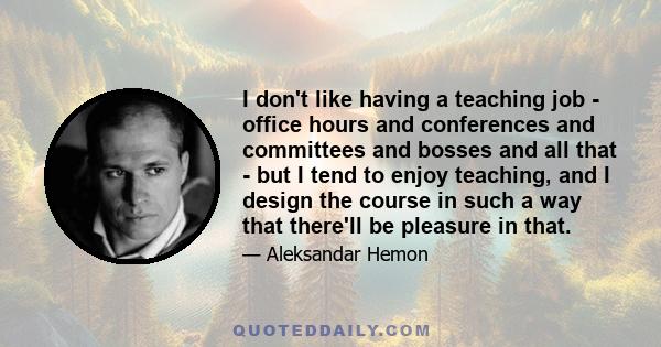 I don't like having a teaching job - office hours and conferences and committees and bosses and all that - but I tend to enjoy teaching, and I design the course in such a way that there'll be pleasure in that.