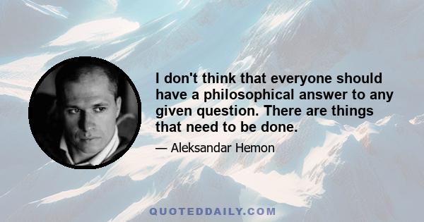 I don't think that everyone should have a philosophical answer to any given question. There are things that need to be done.