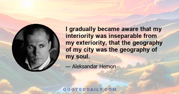 I gradually became aware that my interiority was inseparable from my exteriority, that the geography of my city was the geography of my soul.