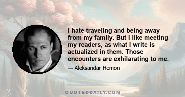 I hate traveling and being away from my family. But I like meeting my readers, as what I write is actualized in them. Those encounters are exhilarating to me.