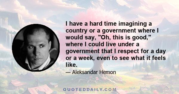 I have a hard time imagining a country or a government where I would say, Oh, this is good, where I could live under a government that I respect for a day or a week, even to see what it feels like.