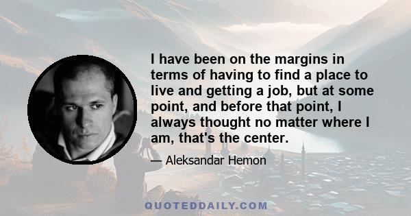 I have been on the margins in terms of having to find a place to live and getting a job, but at some point, and before that point, I always thought no matter where I am, that's the center.