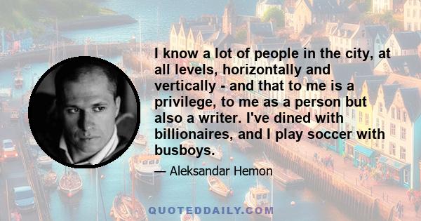 I know a lot of people in the city, at all levels, horizontally and vertically - and that to me is a privilege, to me as a person but also a writer. I've dined with billionaires, and I play soccer with busboys.