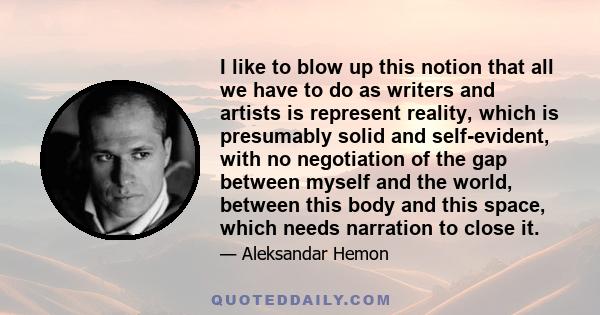 I like to blow up this notion that all we have to do as writers and artists is represent reality, which is presumably solid and self-evident, with no negotiation of the gap between myself and the world, between this