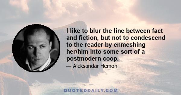 I like to blur the line between fact and fiction, but not to condescend to the reader by enmeshing her/him into some sort of a postmodern coop.