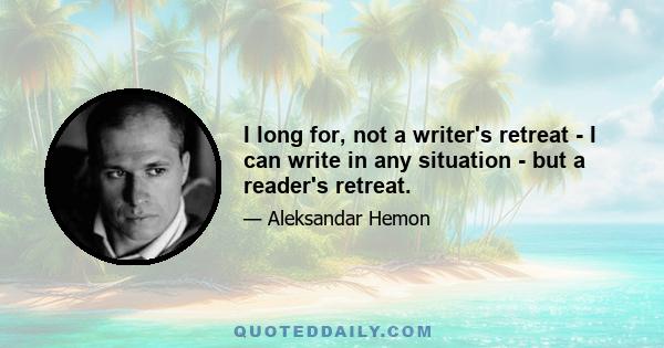 I long for, not a writer's retreat - I can write in any situation - but a reader's retreat.