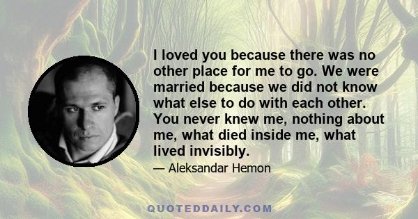 I loved you because there was no other place for me to go. We were married because we did not know what else to do with each other. You never knew me, nothing about me, what died inside me, what lived invisibly.