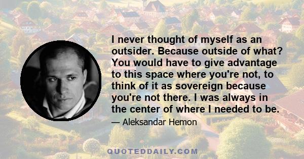 I never thought of myself as an outsider. Because outside of what? You would have to give advantage to this space where you're not, to think of it as sovereign because you're not there. I was always in the center of