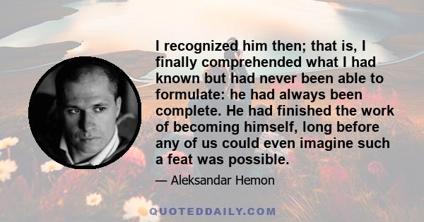 I recognized him then; that is, I finally comprehended what I had known but had never been able to formulate: he had always been complete. He had finished the work of becoming himself, long before any of us could even