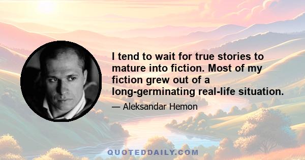 I tend to wait for true stories to mature into fiction. Most of my fiction grew out of a long-germinating real-life situation.