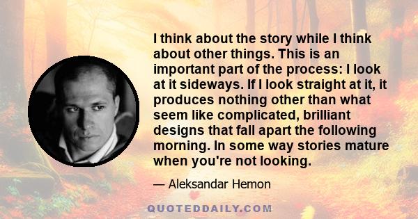 I think about the story while I think about other things. This is an important part of the process: I look at it sideways. If I look straight at it, it produces nothing other than what seem like complicated, brilliant