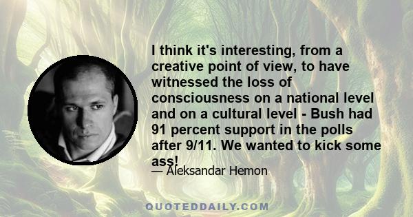 I think it's interesting, from a creative point of view, to have witnessed the loss of consciousness on a national level and on a cultural level - Bush had 91 percent support in the polls after 9/11. We wanted to kick