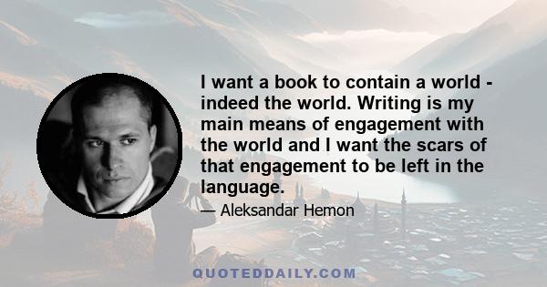 I want a book to contain a world - indeed the world. Writing is my main means of engagement with the world and I want the scars of that engagement to be left in the language.