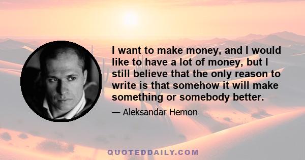 I want to make money, and I would like to have a lot of money, but I still believe that the only reason to write is that somehow it will make something or somebody better.