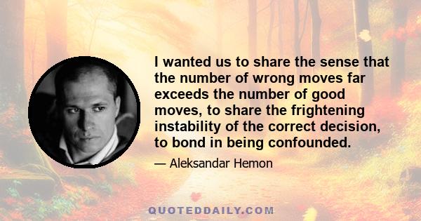 I wanted us to share the sense that the number of wrong moves far exceeds the number of good moves, to share the frightening instability of the correct decision, to bond in being confounded.